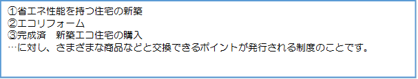 テキスト ボックス: ①省エネ性能を持つ住宅の新築②エコリフォーム③完成済　新築エコ住宅の購入…に対し、さまざまな商品などと交換できるポイントが発行される制度のことです。
