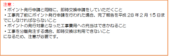 テキスト ボックス: 注意：・ポイント発行申請と同時に、即時交換申請をしていただくこと・工事完了前にポイント発行申請を行われた場合、完了報告を平成28年2月15日までにしなければならないこと・ポイントの発行対象となった工事費用への充当はできかねること・工事を分離発注する場合、即時交換は利用できないことになるため、注意が必要です。